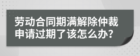 劳动合同期满解除仲裁申请过期了该怎么办？
