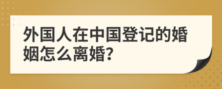 外国人在中国登记的婚姻怎么离婚？