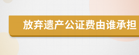 放弃遗产公证费由谁承担