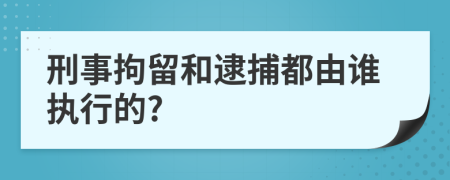 刑事拘留和逮捕都由谁执行的?