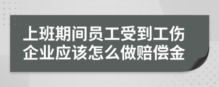 上班期间员工受到工伤企业应该怎么做赔偿金