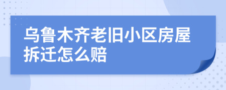 乌鲁木齐老旧小区房屋拆迁怎么赔