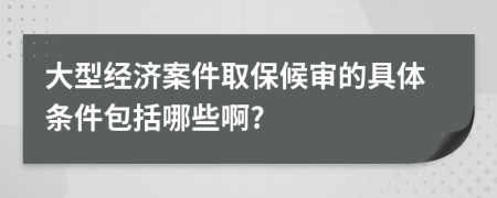 大型经济案件取保候审的具体条件包括哪些啊?