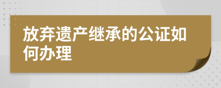 放弃遗产继承的公证如何办理