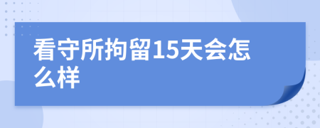 看守所拘留15天会怎么样