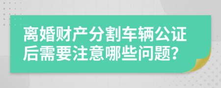 离婚财产分割车辆公证后需要注意哪些问题？