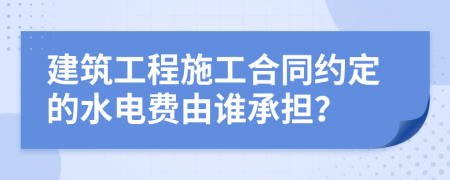 建筑工程施工合同约定的水电费由谁承担？