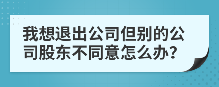 我想退出公司但别的公司股东不同意怎么办？