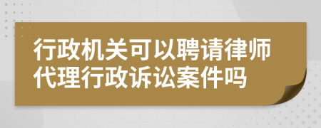 行政机关可以聘请律师代理行政诉讼案件吗