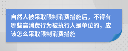 自然人被采取限制消费措施后，不得有哪些高消费行为被执行人是单位的，应该怎么采取限制消费措施