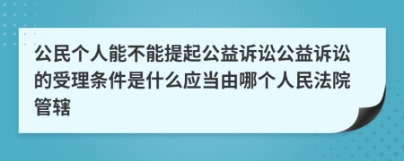 公民个人能不能提起公益诉讼公益诉讼的受理条件是什么应当由哪个人民法院管辖