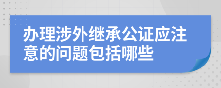 办理涉外继承公证应注意的问题包括哪些