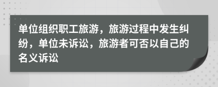 单位组织职工旅游，旅游过程中发生纠纷，单位未诉讼，旅游者可否以自己的名义诉讼