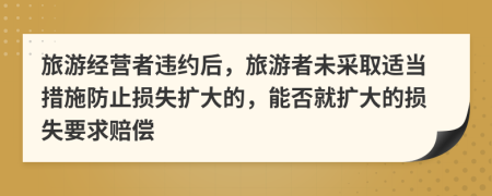 旅游经营者违约后，旅游者未采取适当措施防止损失扩大的，能否就扩大的损失要求赔偿