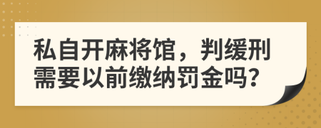 私自开麻将馆，判缓刑需要以前缴纳罚金吗？