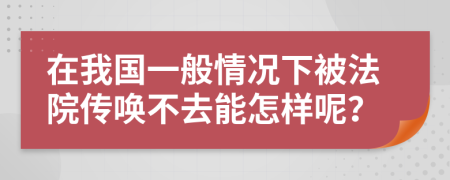 在我国一般情况下被法院传唤不去能怎样呢？