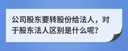 公司股东要转股份给法人，对于股东法人区别是什么呢？