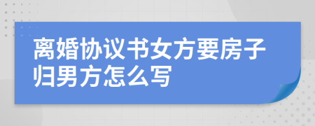 离婚协议书女方要房子归男方怎么写