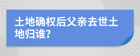 土地确权后父亲去世土地归谁？