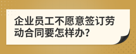 企业员工不愿意签订劳动合同要怎样办？