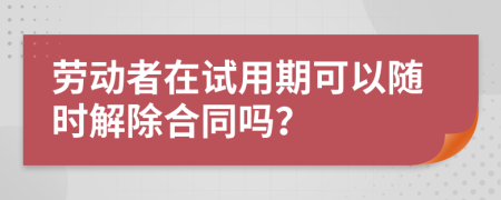 劳动者在试用期可以随时解除合同吗？