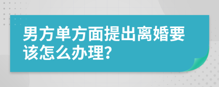 男方单方面提出离婚要该怎么办理？