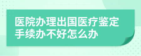 医院办理出国医疗鉴定手续办不好怎么办