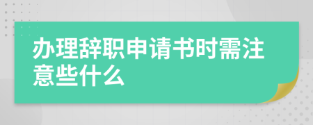 办理辞职申请书时需注意些什么