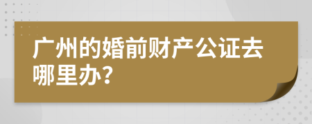 广州的婚前财产公证去哪里办？