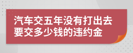 汽车交五年没有打出去要交多少钱的违约金