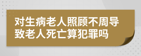 对生病老人照顾不周导致老人死亡算犯罪吗