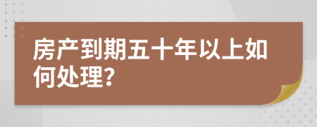 房产到期五十年以上如何处理？