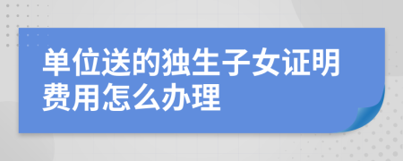 单位送的独生子女证明费用怎么办理