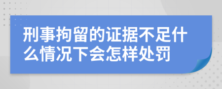 刑事拘留的证据不足什么情况下会怎样处罚