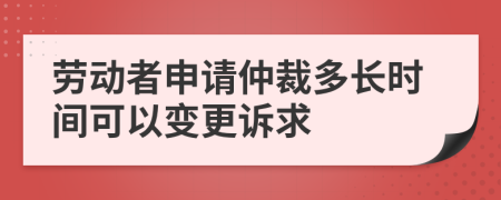 劳动者申请仲裁多长时间可以变更诉求