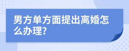 男方单方面提出离婚怎么办理？