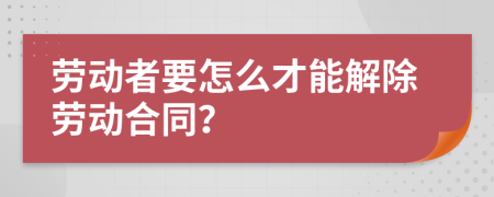 劳动者要怎么才能解除劳动合同？