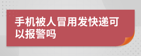 手机被人冒用发快递可以报警吗