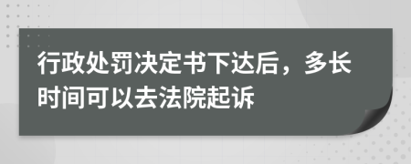 行政处罚决定书下达后，多长时间可以去法院起诉