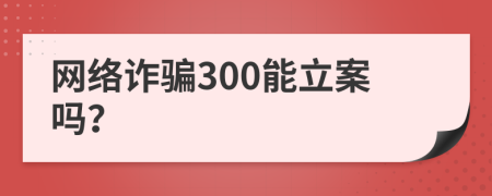 网络诈骗300能立案吗？