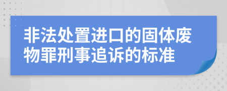 非法处置进口的固体废物罪刑事追诉的标准