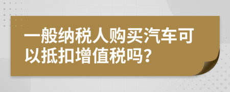 一般纳税人购买汽车可以抵扣增值税吗？