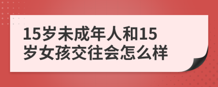 15岁未成年人和15岁女孩交往会怎么样