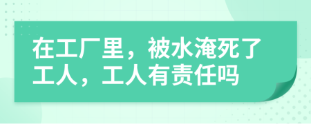 在工厂里，被水淹死了工人，工人有责任吗