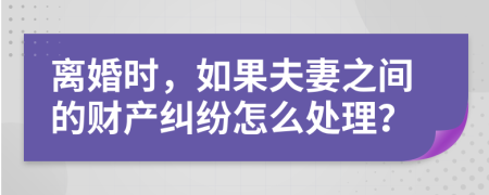 离婚时，如果夫妻之间的财产纠纷怎么处理？