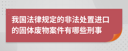 我国法律规定的非法处置进口的固体废物案件有哪些刑事