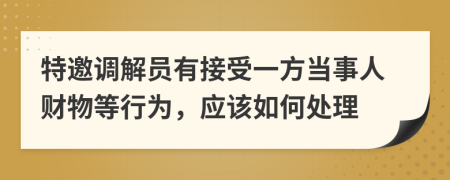 特邀调解员有接受一方当事人财物等行为，应该如何处理