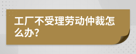 工厂不受理劳动仲裁怎么办？