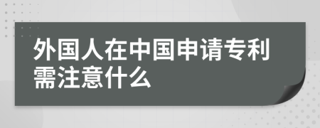 外国人在中国申请专利需注意什么