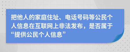 把他人的家庭住址、电话号码等公民个人信息在互联网上非法发布，是否属于“提供公民个人信息”